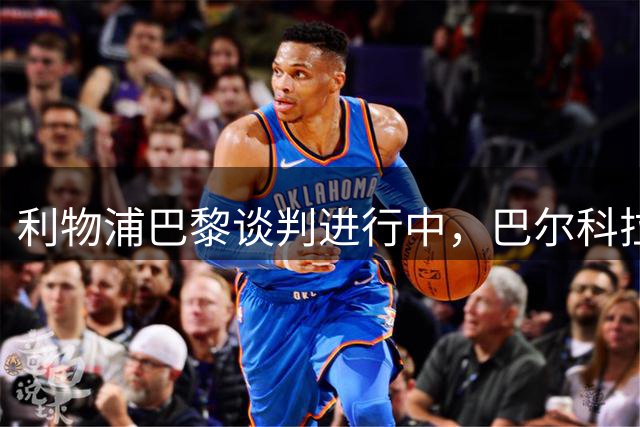 利物浦巴黎谈判进行中，巴尔科拉转会总值或将破亿