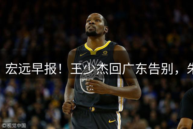 宏远早报！王少杰回广东告别，朱芳雨仍自称球队老总，黄明依或被交易