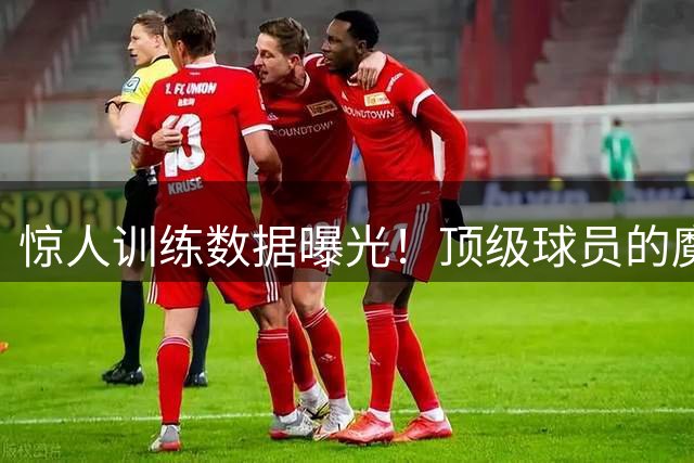 惊人训练数据曝光！顶级球员的魔鬼日常