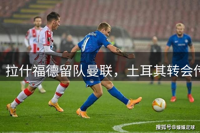拉什福德留队曼联，土耳其转会传闻遭否认