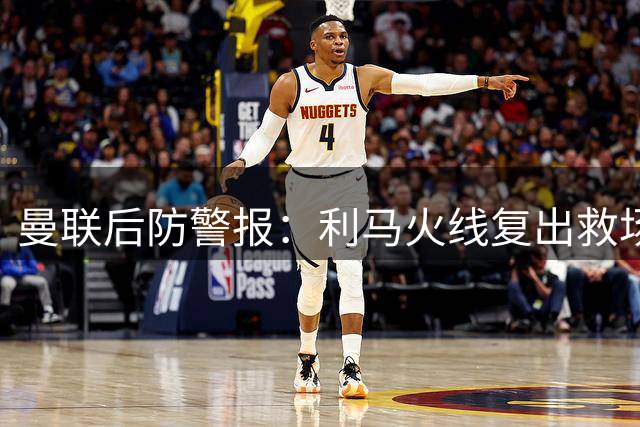 曼联后防警报：利马火线复出救场 德里赫特伤缺恐至年底