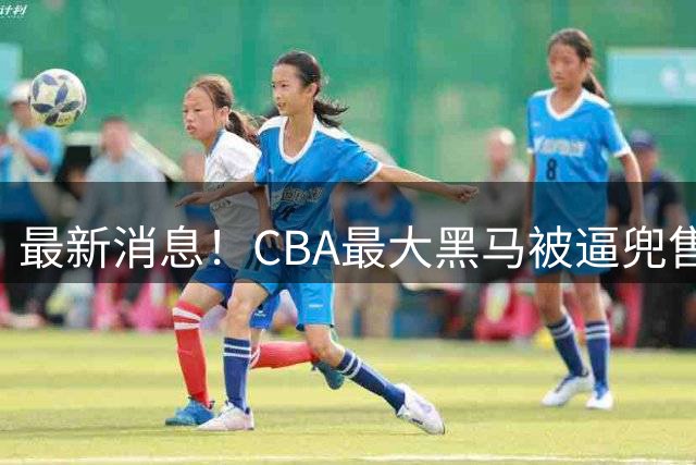 最新消息！CBA最大黑马被逼兜售主力，广东队将挖走得分王？
