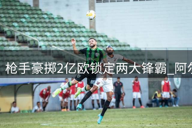 枪手豪掷2亿欧锁定两大锋霸 阿尔瓦雷斯+维尼修斯或重塑争冠格局