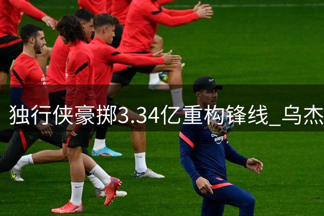 独行侠豪掷3.34亿重构锋线 乌杰里八步棋打造争冠班底