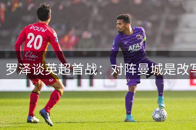 罗泽谈英超首战：对阵曼城是改写历史的良机