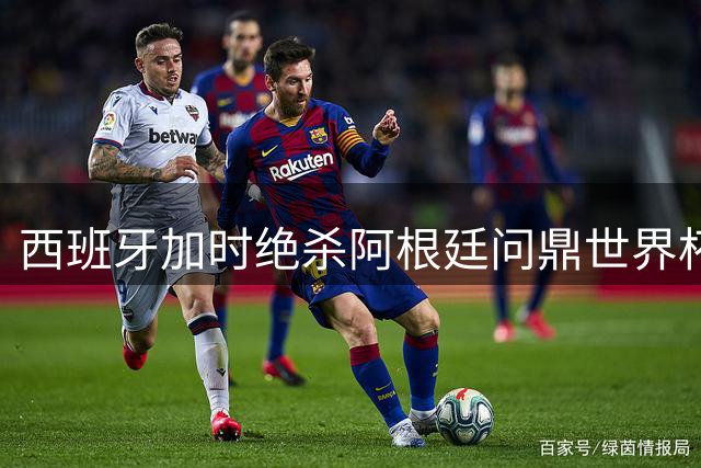西班牙加时绝杀阿根廷问鼎世界杯 梅西泪洒赛场告别传奇生涯