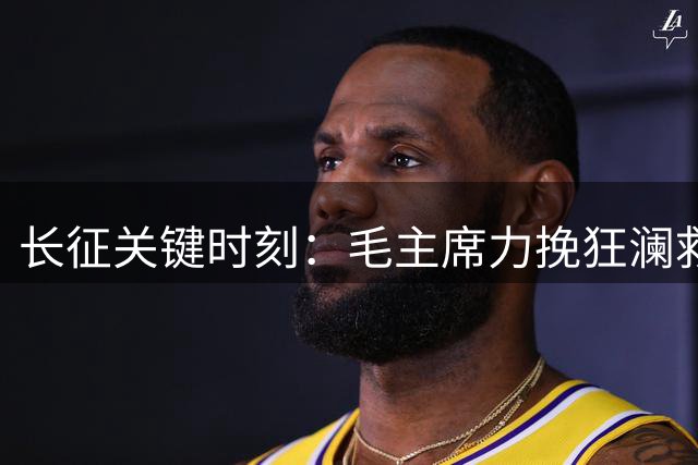 长征关键时刻：毛主席力挽狂澜救红军