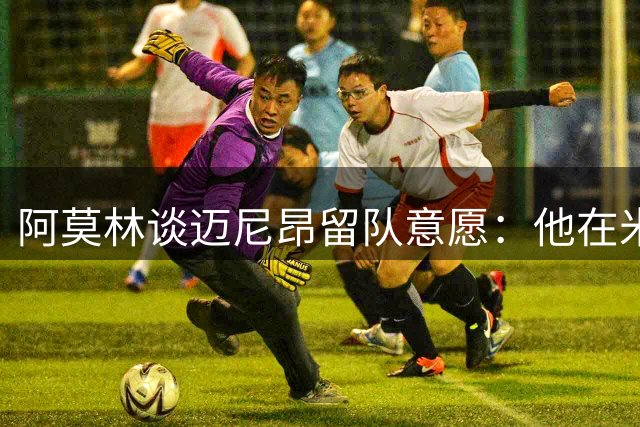 阿莫林谈迈尼昂留队意愿：他在米兰展现出领袖气质