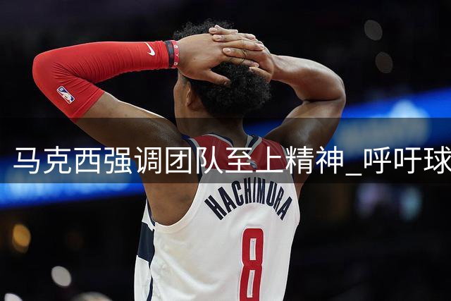 马克西强调团队至上精神 呼吁球星放下个人利益