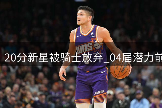20分新星被骑士放弃 04届潜力前锋恐成薪资牺牲品
